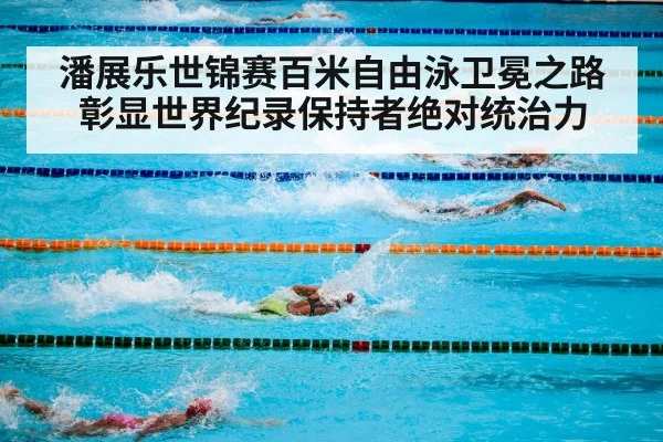 潘展乐世锦赛百米自由泳卫冕之路彰显世界纪录保持者绝对统治力