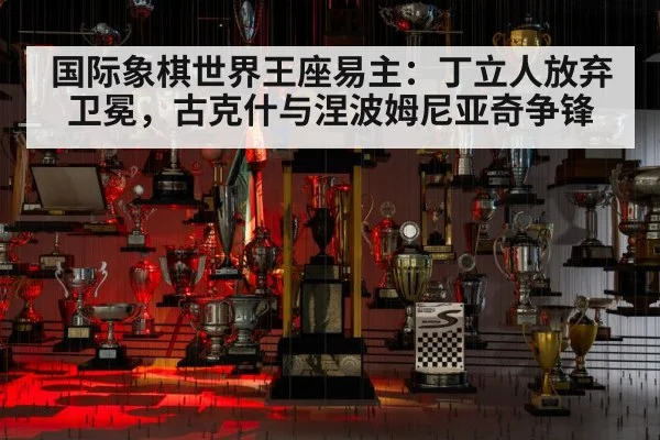 国际象棋世界王座易主：丁立人放弃卫冕，古克什与涅波姆尼亚奇争锋